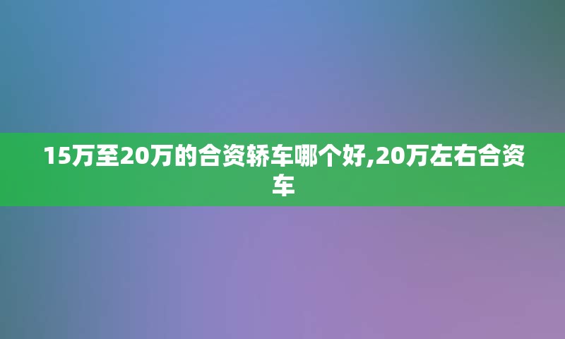 15万至20万的合资轿车哪个好,20万左右合资车