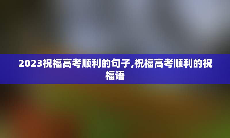 2023祝福高考顺利的句子,祝福高考顺利的祝福语