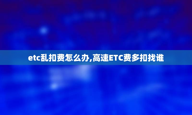 etc乱扣费怎么办,高速ETC费多扣找谁