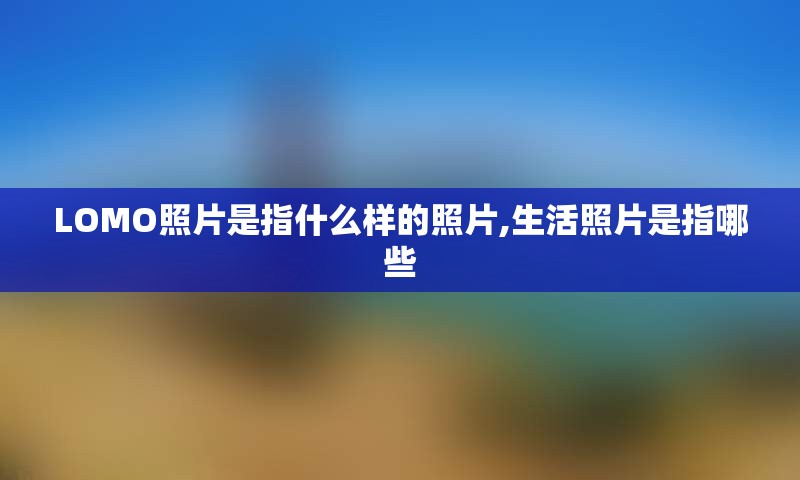 LOMO照片是指什么样的照片,生活照片是指哪些