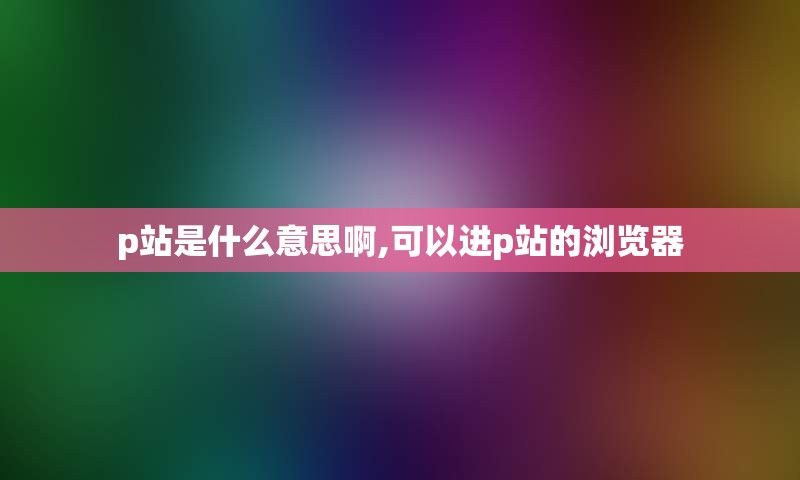 p站是什么意思啊,可以进p站的浏览器