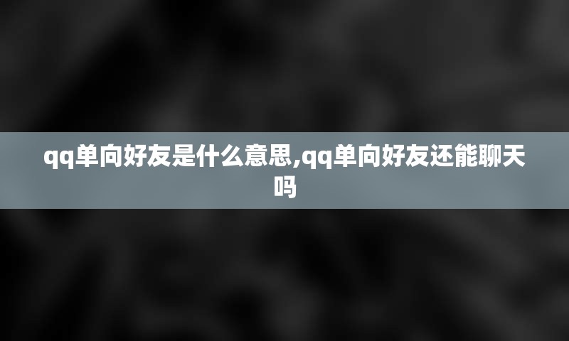 qq单向好友是什么意思,qq单向好友还能聊天吗