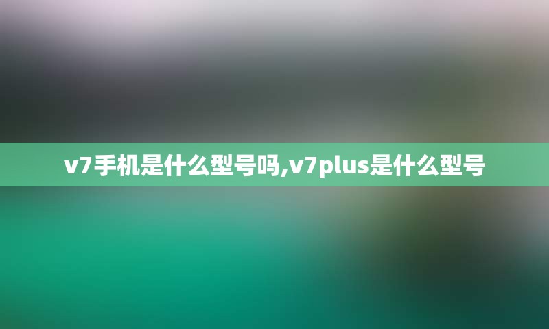 v7手机是什么型号吗,v7plus是什么型号