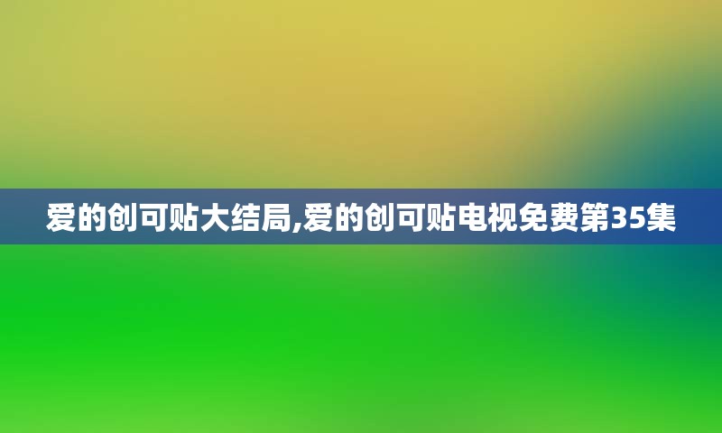 爱的创可贴大结局,爱的创可贴电视免费第35集