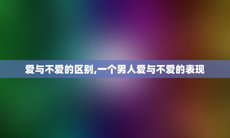 爱与不爱的区别,一个男人爱与不爱的表现