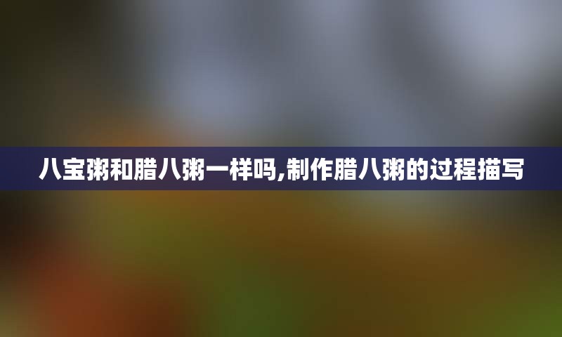 八宝粥和腊八粥一样吗,制作腊八粥的过程描写
