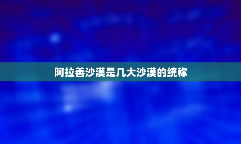 阿拉善沙漠是几大沙漠的统称