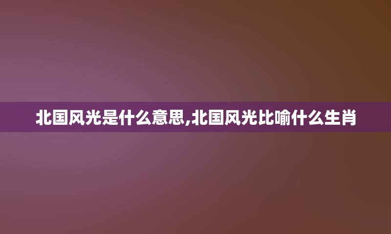 北国风光是什么意思,北国风光比喻什么生肖