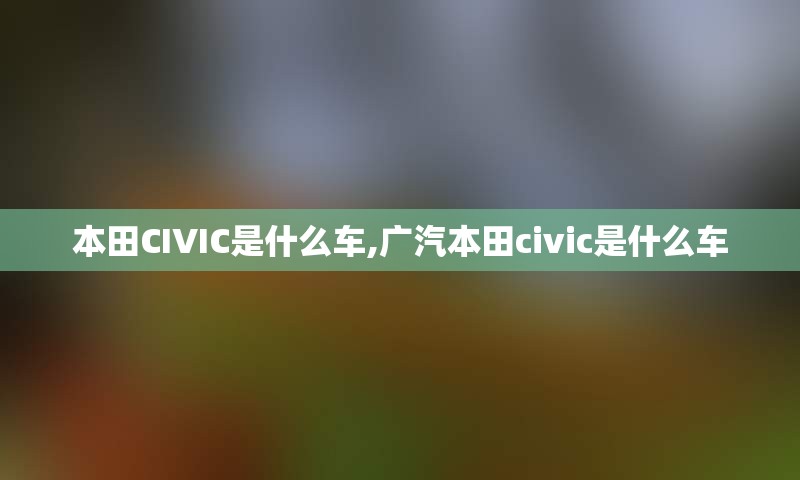 本田CIVIC是什么车,广汽本田civic是什么车