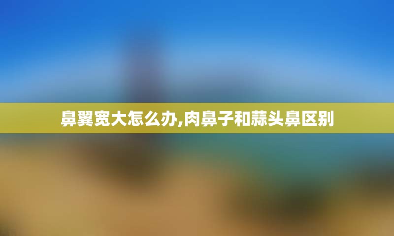 鼻翼宽大怎么办,肉鼻子和蒜头鼻区别
