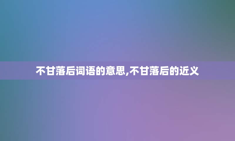 不甘落后词语的意思,不甘落后的近义