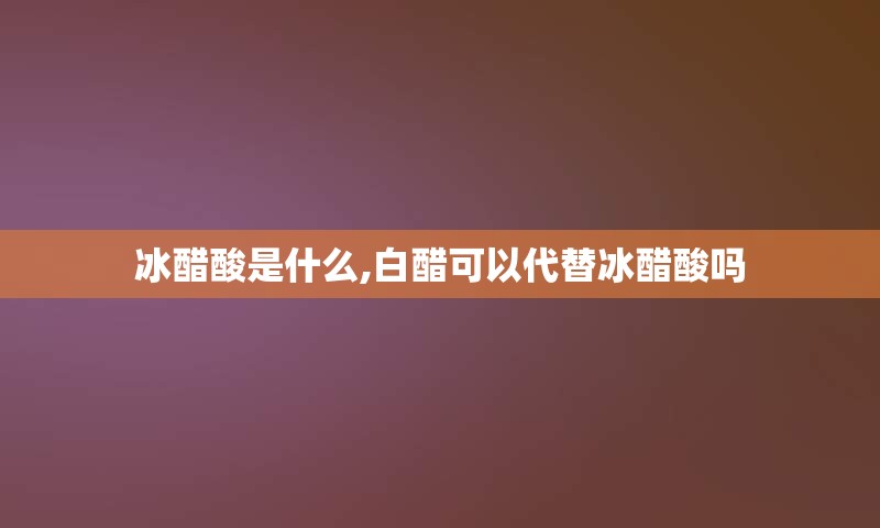 冰醋酸是什么,白醋可以代替冰醋酸吗
