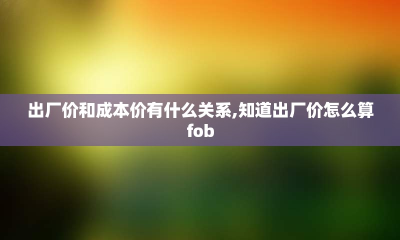 出厂价和成本价有什么关系,知道出厂价怎么算fob