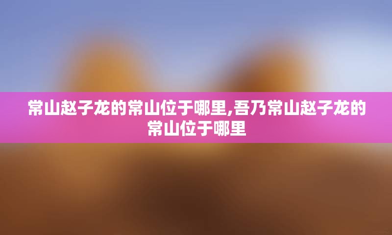 常山赵子龙的常山位于哪里,吾乃常山赵子龙的常山位于哪里