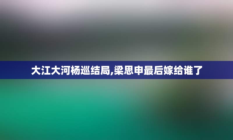 大江大河杨巡结局,梁思申最后嫁给谁了