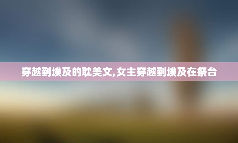 穿越到埃及的耽美文,女主穿越到埃及在祭台