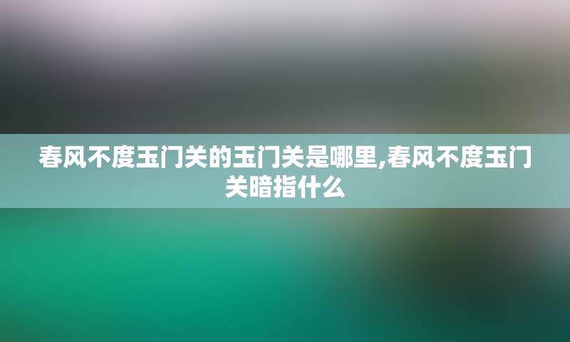 春风不度玉门关的玉门关是哪里,春风不度玉门关暗指什么