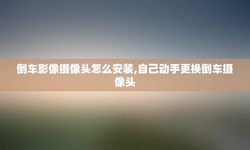倒车影像摄像头怎么安装,自己动手更换倒车摄像头