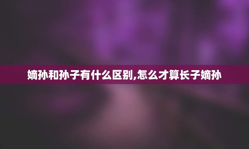 嫡孙和孙子有什么区别,怎么才算长子嫡孙