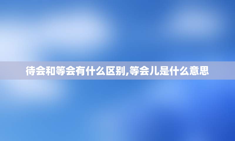 待会和等会有什么区别,等会儿是什么意思