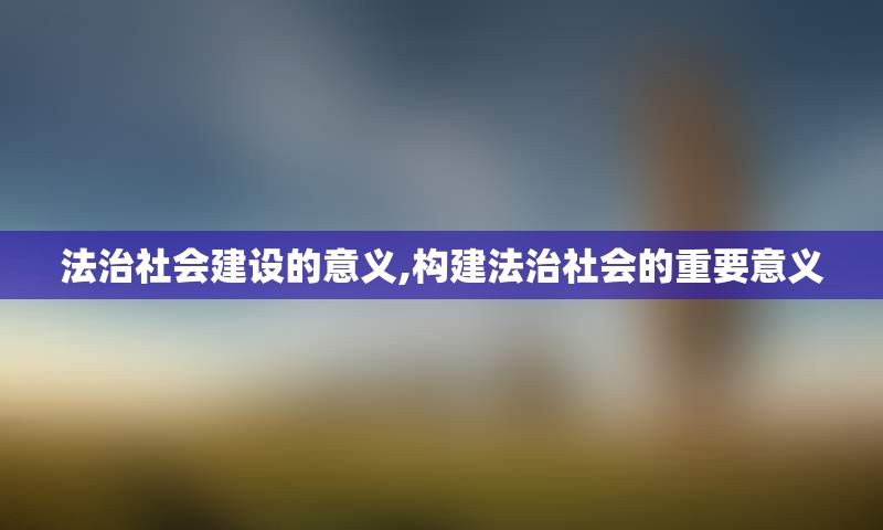 法治社会建设的意义,构建法治社会的重要意义