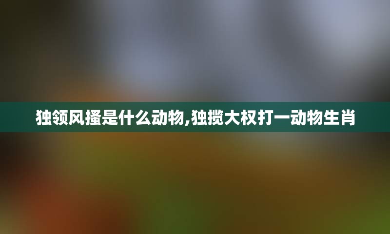 独领风搔是什么动物,独揽大权打一动物生肖
