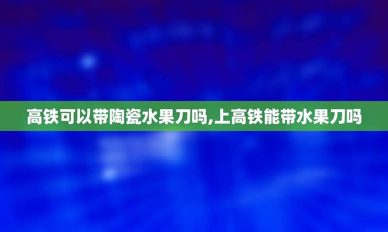 高铁可以带陶瓷水果刀吗,上高铁能带水果刀吗