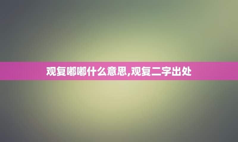 观复嘟嘟什么意思,观复二字出处