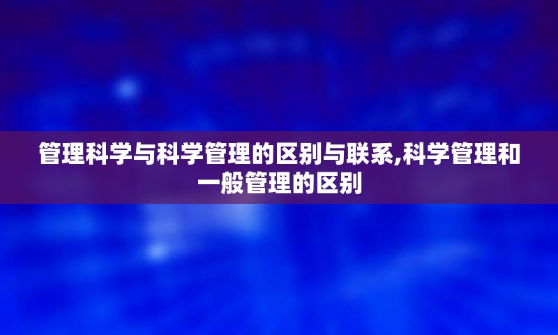 管理科学与科学管理的区别与联系,科学管理和一般管理的区别