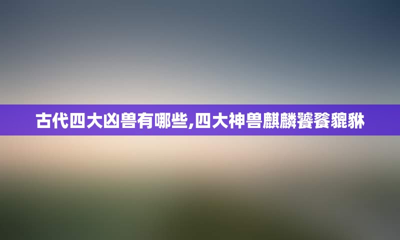 古代四大凶兽有哪些,四大神兽麒麟饕餮貔貅