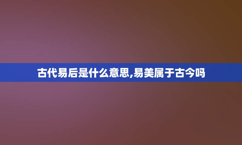 古代易后是什么意思,易美属于古今吗
