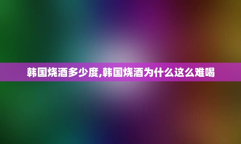 韩国烧酒多少度,韩国烧酒为什么这么难喝