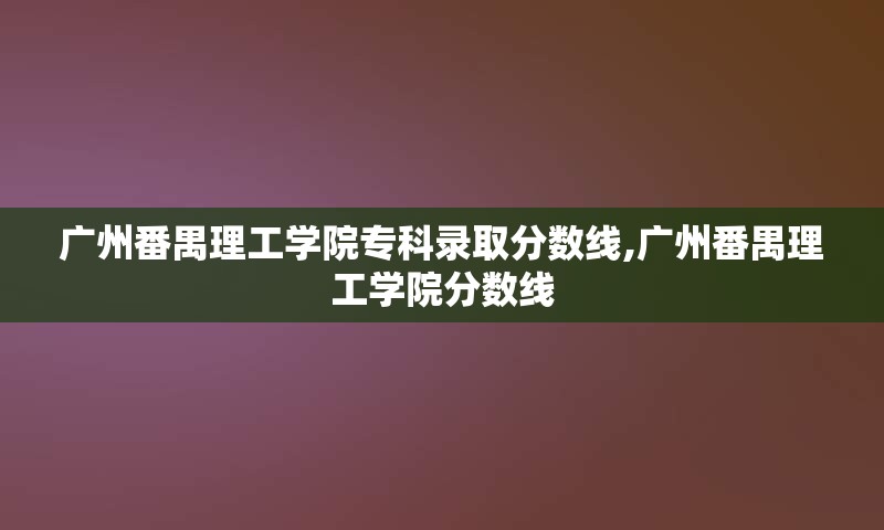 广州番禺理工学院专科录取分数线,广州番禺理工学院分数线