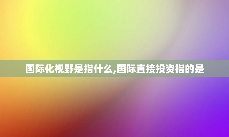 国际化视野是指什么,国际直接投资指的是
