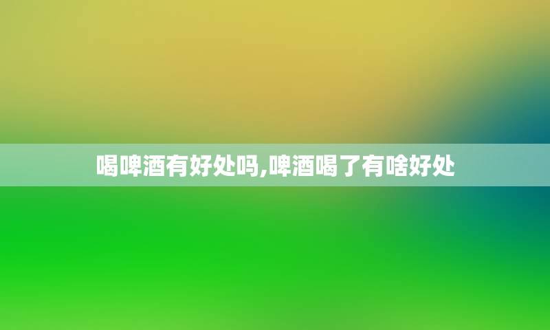 喝啤酒有好处吗,啤酒喝了有啥好处