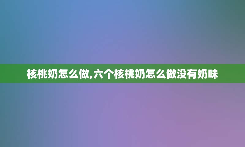 核桃奶怎么做,六个核桃奶怎么做没有奶味