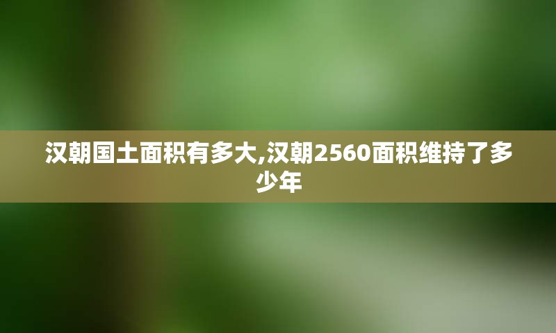 汉朝国土面积有多大,汉朝2560面积维持了多少年