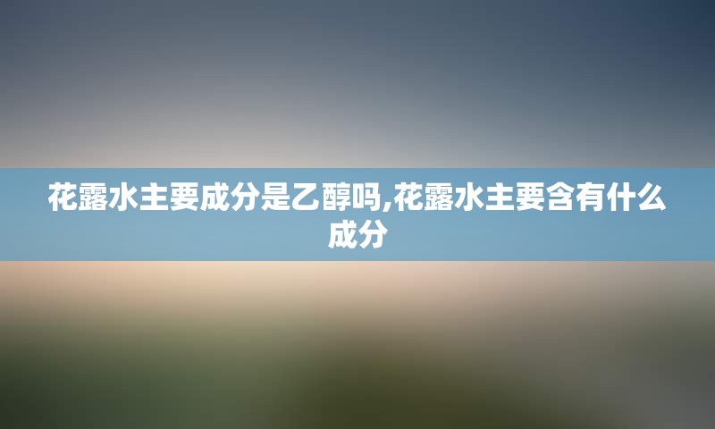 花露水主要成分是乙醇吗,花露水主要含有什么成分