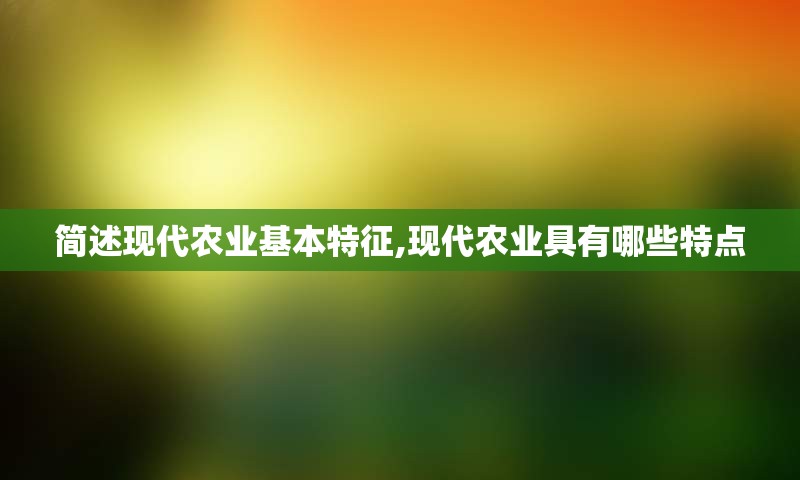 简述现代农业基本特征,现代农业具有哪些特点