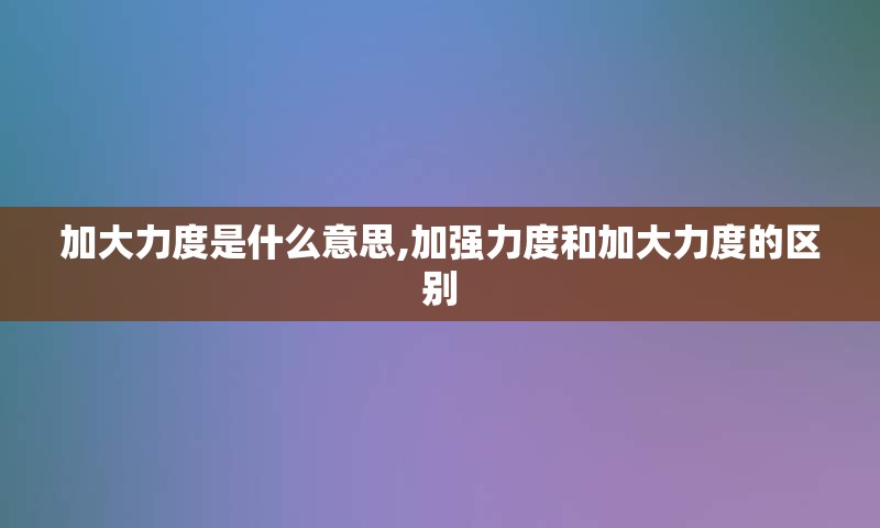 加大力度是什么意思,加强力度和加大力度的区别