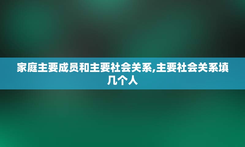 家庭主要成员和主要社会关系,主要社会关系填几个人