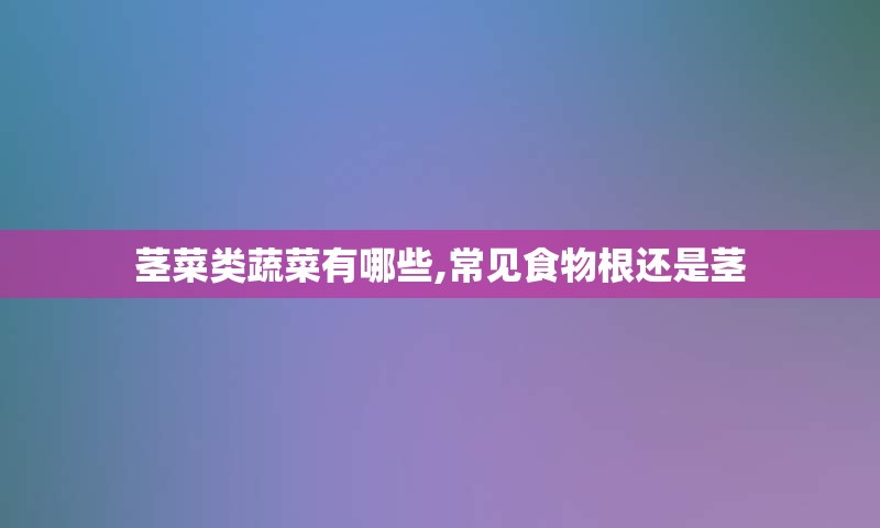 茎菜类蔬菜有哪些,常见食物根还是茎