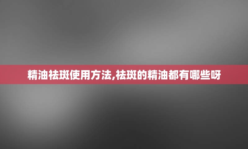 精油祛斑使用方法,祛斑的精油都有哪些呀