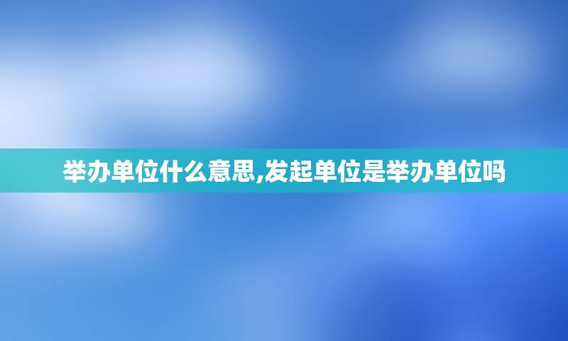 举办单位什么意思,发起单位是举办单位吗