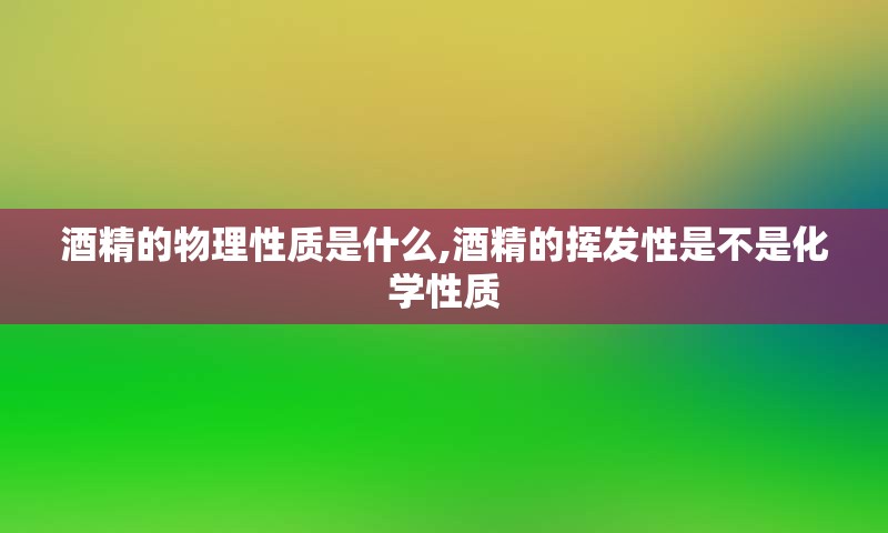 酒精的物理性质是什么,酒精的挥发性是不是化学性质