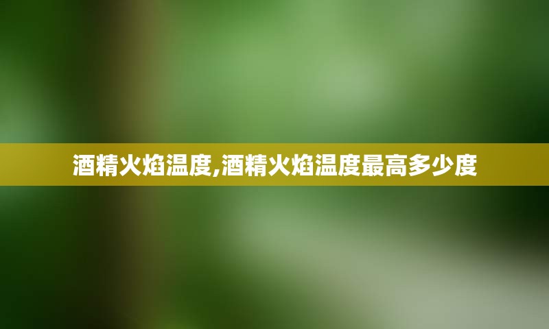 酒精火焰温度,酒精火焰温度最高多少度