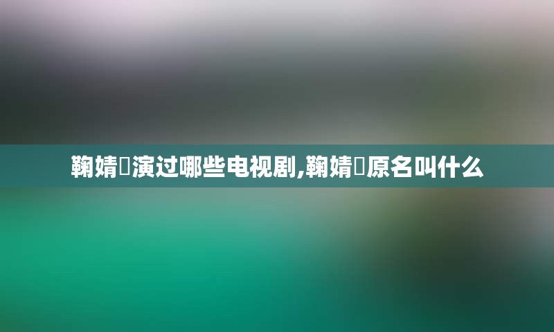 鞠婧祎演过哪些电视剧,鞠婧祎原名叫什么