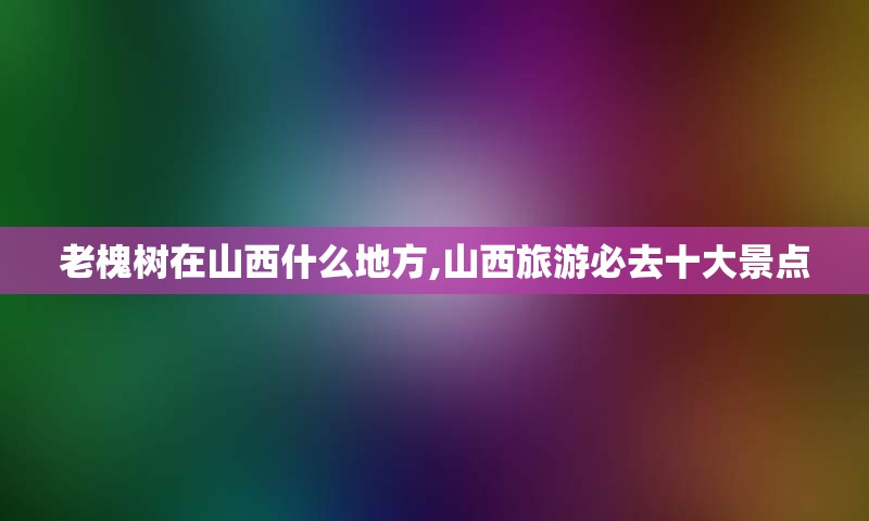 老槐树在山西什么地方,山西旅游必去十大景点
