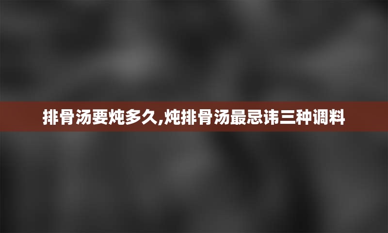 排骨汤要炖多久,炖排骨汤最忌讳三种调料