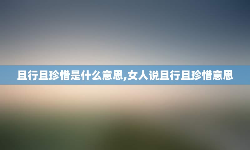 且行且珍惜是什么意思,女人说且行且珍惜意思
